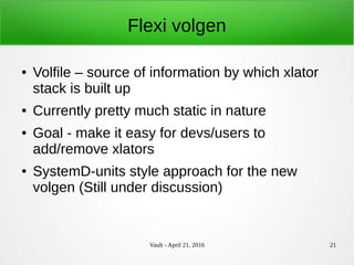 Vault - April 21, 2016 21
Flexi volgen
● Volfile – source of information by which xlator
stack is built up
● Currently pretty much static in nature
● Goal - make it easy for devs/users to
add/remove xlators
● SystemD-units style approach for the new
volgen (Still under discussion)
 