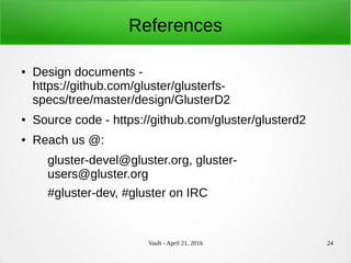 Vault - April 21, 2016 24
References
● Design documents -
https://github.com/gluster/glusterfs-
specs/tree/master/design/GlusterD2
● Source code - https://github.com/gluster/glusterd2
● Reach us @:
gluster-devel@gluster.org, gluster-
users@gluster.org
#gluster-dev, #gluster on IRC
 