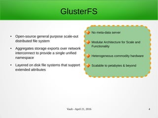 Vault - April 21, 2016 4
GlusterFS
● Open-source general purpose scale-out
distributed file system
● Aggregates storage exports over network
interconnect to provide a single unified
namespace
● Layered on disk file systems that support
extended attributes
No meta-data server
Modular Architecture for Scale and
Functionality
Heterogeneous commodity hardware
Scalable to petabytes & beyond
 
