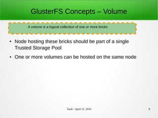 Vault - April 21, 2016 8
GlusterFS Concepts – Volume
● Node hosting these bricks should be part of a single
Trusted Storage Pool
● One or more volumes can be hosted on the same node
A volume is a logical collection of one or more bricks
 