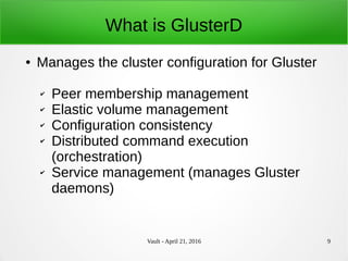 Vault - April 21, 2016 9
What is GlusterD
● Manages the cluster configuration for Gluster
✔ Peer membership management
✔ Elastic volume management
✔ Configuration consistency
✔ Distributed command execution
(orchestration)
✔ Service management (manages Gluster
daemons)
 
