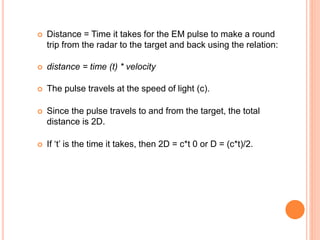  Distance = Time it takes for the EM pulse to make a round
trip from the radar to the target and back using the relation:
 distance = time (t) * velocity
 The pulse travels at the speed of light (c).
 Since the pulse travels to and from the target, the total
distance is 2D.
 If ‘t’ is the time it takes, then 2D = c*t 0 or D = (c*t)/2.
 