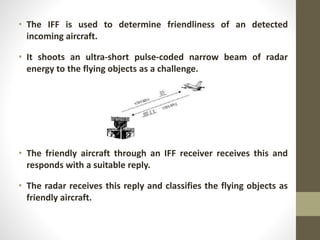 • The IFF is used to determine friendliness of an detected
incoming aircraft.
• It shoots an ultra-short pulse-coded narrow beam of radar
energy to the flying objects as a challenge.
• The friendly aircraft through an IFF receiver receives this and
responds with a suitable reply.
• The radar receives this reply and classifies the flying objects as
friendly aircraft.
 