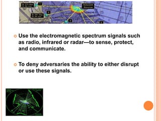  Use the electromagnetic spectrum signals such
as radio, infrared or radar—to sense, protect,
and communicate.
 To deny adversaries the ability to either disrupt
or use these signals.
 