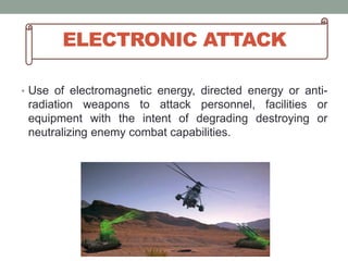 ELECTRONIC ATTACK
• Use of electromagnetic energy, directed energy or anti-
radiation weapons to attack personnel, facilities or
equipment with the intent of degrading destroying or
neutralizing enemy combat capabilities.
 