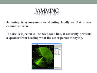 • Jamming is synonymous to shouting loudly so that others
cannot converse.
• If noise is injected in the telephone line, it naturally prevents
a speaker from hearing what the other person is saying.
 