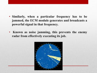 • Similarly, when a particular frequency has to be
jammed, the ECM module generates and broadcasts a
powerful signal in that frequency.
• Known as noise jamming, this prevents the enemy
radar from effectively executing its job.
 