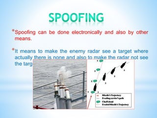 *Spoofing can be done electronically and also by other
means.
*It means to make the enemy radar see a target where
actually there is none and also to make the radar not see
the target where it actually is.
 