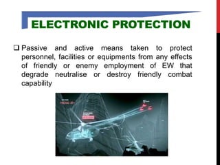 ELECTRONIC PROTECTION
 Passive and active means taken to protect
personnel, facilities or equipments from any effects
of friendly or enemy employment of EW that
degrade neutralise or destroy friendly combat
capability
 