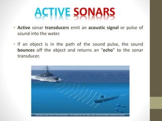 • Active sonar transducers emit an acoustic signal or pulse of
sound into the water.
• If an object is in the path of the sound pulse, the sound
bounces off the object and returns an “echo” to the sonar
transducer.
 