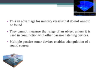 • This an advantage for military vessels that do not want to
be found
• They cannot measure the range of an object unless it is
used in conjunction with other passive listening devices.
• Multiple passive sonar devices enables triangulation of a
sound source.
 