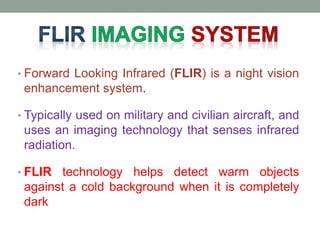 • Forward Looking Infrared (FLIR) is a night vision
enhancement system.
• Typically used on military and civilian aircraft, and
uses an imaging technology that senses infrared
radiation.
• FLIR technology helps detect warm objects
against a cold background when it is completely
dark
 