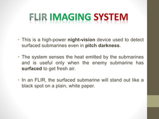 • This is a high-power night-vision device used to detect
surfaced submarines even in pitch darkness.
• The system senses the heat emitted by the submarines
and is useful only when the enemy submarine has
surfaced to get fresh air.
• In an FLIR, the surfaced submarine will stand out like a
black spot on a plain, white paper.
 