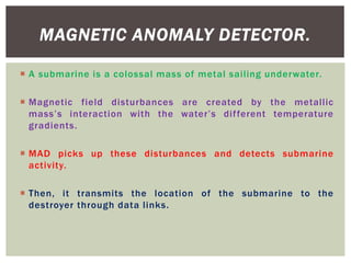  A submarine is a colossal mass of metal sailing underwater.
 Magnetic field disturbances are created by the metallic
mass’s interaction with the water’s different temperature
gradients.
 MAD picks up these disturbances and detects submarine
activity.
 Then, it transmits the location of the submarine to the
destroyer through data links.
MAGNETIC ANOMALY DETECTOR.
 
