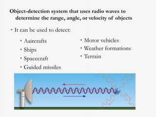 Object-detection system that uses radio waves to
determine the range, angle, or velocity of objects
• Aaircrafts
• Ships
• Spacecraft
• Guided missiles
• Motor vehicles
• Weather formations
• Terrain
• It can be used to detect:
 