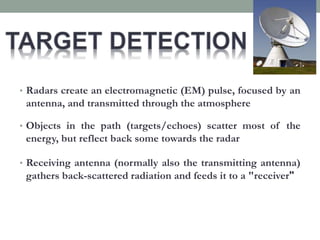 • Radars create an electromagnetic (EM) pulse, focused by an
antenna, and transmitted through the atmosphere
• Objects in the path (targets/echoes) scatter most of the
energy, but reflect back some towards the radar
• Receiving antenna (normally also the transmitting antenna)
gathers back-scattered radiation and feeds it to a "receiver"
 