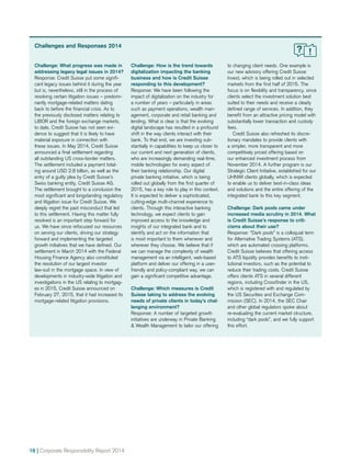 16 | Corporate Responsibility Report 2014
Challenges and Responses 2014
Challenge: What progress was made in
addressing legacy legal issues in 2014?
Response: Credit Suisse put some signifi-
cant legacy issues behind it during the year
but is, nevertheless, still in the process of
resolving certain litigation issues – predomi-
nantly mortgage-related matters dating
back to before the financial crisis. As to
the previously disclosed matters relating to
LIBOR and the foreign exchange markets,
to date, Credit Suisse has not seen evi-
dence to suggest that it is likely to have
material exposure in connection with
these issues. In May 2014, Credit Suisse
announced a final settlement regarding
all outstanding US cross-border matters.
The settlement included a payment total­-
ing around USD 2.8 billion, as well as the
entry of a guilty plea by Credit Suisse’s
Swiss banking entity, Credit Suisse AG.
The settlement brought to a conclusion the
most significant and longstanding regulatory
and litigation issue for Credit Suisse. We
deeply regret the past misconduct that led
to this settlement. Having this matter fully
resolved is an important step forward for
us. We have since refocused our resources
on serving our clients, driving our strategy
forward and implementing the targeted
growth initiatives that we have defined. Our
settlement in March 2014 with the Fede­ral
Housing Finance Agency also constituted
the resolution of our largest investor
law­-suit in the mortgage space. In view of
developments in industry-wide litigation and
investigations in the US relating to mortgag-
es in 2015, Credit Suisse announced on
February 27, 2015, that it had increased its
mortgage-related litigation provisions.
Challenge: How is the trend towards
digitalization impacting the banking
business and how is Credit Suisse
responding to this development?
Response: We have been following the
impact of digitalization on the industry for
a number of years – particularly in areas
such as payment operations, wealth man-
agement, corporate and retail banking and
lending. What is clear is that the evolving
digital landscape has resulted in a profound
shift in the way clients interact with their
bank. To that end, we are investing sub-
stantially in capabilities to keep us closer to
our current and next generation of clients,
who are increasingly demanding real-time,
mobile technologies for every aspect of
their banking relationship. Our digital
private banking initiative, which is being
rolled out globally from the first quarter of
2015, has a key role to play in this context.
It is expected to deliver a sophisticated,
cutting-edge multi-channel experience to
clients. Through this interactive banking
technology, we expect clients to gain
improved access to the knowledge and
insights of our integrated bank and to
identify and act on the information that
is most important to them whenever and
wherever they choose. We believe that if
we can manage the complexity of wealth
management via an intelligent, web-based
platform and deliver our offering in a user-
friendly and policy-compliant way, we can
gain a significant competitive advantage.
Challenge: Which measures is Credit
Suisse taking to address the evolving
needs of private clients in today’s chal-
lenging environment?
Response: A number of targeted growth
initiatives are underway in Private Banking
& Wealth Management to tailor our offering
to changing client needs. One example is
our new advisory offering Credit Suisse
Invest, which is being rolled out in selected
markets from the first half of 2015. The
focus is on flexibility and transparency, since
clients select the investment solution best
suited to their needs and receive a clearly
defined range of services. In addition, they
benefit from an attractive pricing model with
substantially lower transaction and custody
fees.
	 Credit Suisse also refreshed its discre-
tionary mandates to provide clients with
a simpler, more transparent and more
competitively priced offering based on
our enhanced investment process from
November 2014. A further program is our
Strategic Client Initiative, established for our
UHNWI clients globally, which is expected
to enable us to deliver best-in-class ideas
and solutions and the entire offering of the
integrated bank to this key segment.
Challenge: Dark pools came under
increased media scrutiny in 2014. What
is Credit Suisse’s response to criti-
cisms about their use?
Response: “Dark pools” is a colloquial term
for Alternative Trading Systems (ATS),
which are automated crossing platforms.
Credit Suisse believes that offering access
to ATS liquidity provides benefits to insti-
tutional investors, such as the potential to
reduce their trading costs. Credit Suisse
offers clients ATS in several different
regions, including Crossfinder in the US,
which is registered with and regulated by
the US Securities and Exchange Com-
mission (SEC). In 2014, the SEC Chair
and other global regulators spoke about
re-evaluating the current market structure,
including “dark pools”, and we fully support
this effort.
 