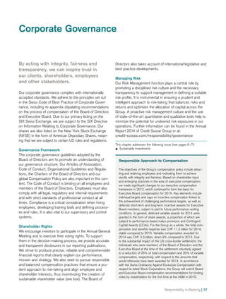 Directors also takes account of international legislative and
best practice developments.
Managing Risk
Our Risk Management function plays a central role by
promoting a disciplined risk culture and the necessary
transparency to support management in defining a suitable
risk profile. It is instrumental in ensuring a prudent and
intelligent approach to risk-taking that balances risks and
returns and optimizes the allocation of capital across the
Group. A proactive risk management culture and the use
of state-of-the-art quantitative and qualitative tools help to
minimize the potential for undesired risk exposures in our
operations. Further information can be found in the Annual
Report 2014 of Credit Suisse Group or at:
credit-suisse.com/responsibility/governance
This chapter addresses the following issue (see pages 6–7):
	Sustainable Investments
By acting with integrity, fairness and
transparency, we can inspire trust in
our clients, shareholders, employees
and other stakeholders.
Our corporate governance complies with internationally
accepted standards. We adhere to the principles set out
in the Swiss Code of Best Practice of Corporate Gover­
nance, including its appendix stipulating recommendations
on the process of compensation of the Board of Directors
and Executive Board. Due to our primary listing on the
SIX Swiss Exchange, we are subject to the SIX Directive
on Information Relating to Corporate Governance. Our
shares are also listed on the New York Stock Exchange
(NYSE) in the form of American Depositary Shares, mean-
ing that we are subject to certain US rules and regulations.
Governance Framework
The corporate governance guidelines adopted by the
Board of Directors aim to promote an understanding of
our governance structure. Our Articles of Association,
Code of Conduct, Organizational Guidelines and Regula-
tions, the Charters of the Board of Directors and our
global Compensation Policy are also important in this con-
text. The Code of Conduct is binding on all employees and
members of the Board of Directors. Employees must also
comply with all legal, regulatory and internal requirements
and with strict standards of professional conduct at all
times. Compliance is a critical consideration when hiring
employees, developing training tools and defining process-
es and rules. It is also vital to our supervisory and control
systems.
Shareholder Rights
We encourage investors to participate in the Annual General
Meeting and to exercise their voting rights. To support
them in the decision-making process, we provide accurate
and transparent disclosures in our reporting publications.
We strive to produce precise, reliable and compre­hensible
financial reports that clearly explain our performance,
mission and strategy. We also seek to pursue responsible
and balanced compensation practices that ensure a pru-
dent approach to risk-taking and align employee and
shareholder interests, thus incentivizing the creation of
sustainable shareholder value (see box). The Board of
Responsible Approach to Compensation
The objectives of the Group’s compensation policy include attrac-
ting and retaining employees and motivating them to achieve
results with integrity and fairness. Based on shareholder input
and emerging practices in the area of executive compensation,
we made significant changes to our executive compensation
framework in 2012, which continued to form the basis for
Executive Board compensation for 2014. Key elements include
individual targets and caps on incentive compensation linked to
the achievement of challenging performance targets, as well as
deferred short-term and long-term incentive awards for Executive
Board members, subject in part to future performance vesting
conditions. In general, deferred variable awards for 2014 were
granted in the form of share awards, a proportion of which are
subject to performance-based malus provisions and Contingent
Capital Awards (CCAs). For the Group as a whole, the total com-
pensation and benefits expense was CHF 11.3 billion for 2014,
stable compared to 2013. Variable compensation awarded for
2014 was CHF 3.3 billion, down 9% compared to 2013. Due
to the substantial impact of the US cross-border settlement, the
individuals who were members of the Board of Directors and the
Executive Board at the time of the settlement voluntarily agreed
to a reduction of 25% of total compensation and 20% of variable
compensation, respectively, with respect to the amounts that
would otherwise have been awarded for 2014. In accordance
with the Swiss Ordinance Against Excessive Compensation with
respect to listed Stock Corporations, the Group will submit Board
and Executive Board compensation recommendations for binding
votes by shareholders for the first time at the AGM in 2015.
Corporate Governance
Responsibility in Banking | 17
 