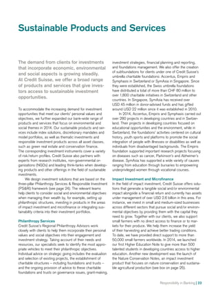 Responsibility in Banking | 23
investment strategies, financial planning and reporting,
and foundations management. We also offer the creation
of subfoundations for clients under one of Credit Suisse’s
umbrella charitable foundations: Accentus, Empiris and
Symphasis in Switzerland or SymAsia in Singapore. Since
they were established, the Swiss umbrella foundations
have distributed a total of more than CHF 80 million to
over 1,800 charitable initiatives in Switzerland and other
countries. In Singapore, SymAsia has received over
USD 45 million in donor-advised funds and has gifted
around USD 22 million since it was established in 2010.
In 2014, Accentus, Empiris and Symphasis carried out
over 280 projects in developing countries and in Switzer-
land. Their projects in developing countries focused on
educational opportunities and the environment, while in
Switzerland, the foundations’ activities centered on cultural
history, youth sports and platforms to promote the social
integration of people with illnesses or disabilities as well as
individuals from disadvantaged backgrounds. The Empiris
foundation supported important research projects focusing
on diseases such as cancer, Parkinson’s and Alzheimer’s
disease. SymAsia has supported a wide variety of causes
ranging from education through bursaries to empowering
underprivileged women through vocational courses.
Impact Investment and Microfinance
In the field of impact investment, Credit Suisse offers solu-
tions that generate a tangible social and/or environmental
impact alongside a financial return and currently has assets
under management of over USD 2.6 billion in this area. For
instance, we invest in small and medium-sized businesses
across different sectors that pursue social and/or environ-
mental objectives by providing them with the capital they
need to grow. Together with our clients, we also support
small farmers with no direct access to finance or to mar-
kets for their produce. We help them increase the yield
of their harvesting and achieve better trading conditions.
To date, we have provided direct support to more than
50,000 small farmers worldwide. In 2014, we launched
our first Higher Education Note to give more than 500
talented students in developing countries access to higher
education. Another new development was the launch of
the Nature Conservation Notes, an impact investment
product that focuses on nature conservation and sustaina-
ble agricultural production (see box on page 25).
The demand from clients for investments
that incorporate economic, environmental
and social aspects is growing steadily.
At Credit Suisse, we offer a broad range
of products and services that give inves-
tors access to sustainable investment
opportunities.
To accommodate the increasing demand for investment
opportunities that meet our clients’ personal values and
objectives, we further expanded our bank-wide range of
products and services that focus on environmental and
social themes in 2014. Our sustainable products and ser-
vices include index solutions, discretionary mandates and
model portfolios, as well as thematic investments and
responsible investment products across all asset classes,
such as green real estate and conservation finance.
The corresponding investment instruments cover a variety
of risk/return profiles. Credit Suisse also partners with
experts from research institutes, non-governmental or­-
ganizations (NGOs) and leading think-tanks when develop-
ing products and other offerings in the field of sustainable
investments.
We design investment solutions that are based on the
three-pillar Philanthropy Services  Responsible Investment
(PSRI) framework (see page 24). The relevant teams
help clients to consider social and environmental objectives
when managing their wealth by, for example, setting up
philanthropic structures, investing in products in the areas
of impact investment and microfinance or integrating sus-
tainability criteria into their investment portfolios.
Philanthropy Services
Credit Suisse’s Regional Philanthropy Advisors work
clo­sely with clients to help them incorporate their personal
values and social objectives into their engagement and
investment strategy. Taking account of their needs and
resources, our specialists seek to identify the most appro-
priate vehicles to meet their philanthropic objectives.
Individual advice on strategic giving includes the evaluation
and selection of existing projects, the establishment of
charitable structures – including foundations and trusts –
and the ongoing provision of advice to these charitable
foundations and trusts on governance issues, grant-making,
Sustainable Products and Services
 