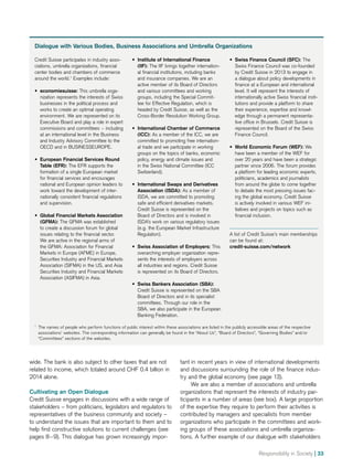 Dialogue with Various Bodies, Business Associations and Umbrella Organizations
Credit Suisse participates in industry asso-
ciations, umbrella organizations, financial
center bodies and chambers of commerce
around the world.1
Examples include:
•• economiesuisse: This umbrella orga­
nization represents the interests of Swiss
businesses in the political process and
works to create an optimal operating
environment. We are represented on its
Executive Board and play a role in expert
commissions and committees − including
at an international level in the Business
and Industry Advisory Committee to the
OECD and in BUSINESSEUROPE.
•• European Financial Services Round
Table (EFR): The EFR supports the
formation of a single European market
for financial services and encourages
national and European opinion leaders to
work toward the development of inter-
nationally consistent financial regulations
and supervision.
•• Global Financial Markets Association
(GFMA): The GFMA was established
to create a discussion forum for global
issues relating to the financial sector.
We are active in the regional arms of
the GFMA: Association for Financial
Markets in Europe (AFME) in Europe,
Securities Industry and Financial Markets
Association (SIFMA) in the US, and Asia
Securities Industry and Financial Markets
Association (ASIFMA) in Asia.
•• Institute of International Finance
(IIF): The IIF brings together internation-
al financial institutions, including banks
and insurance companies. We are an
active member of its Board of Directors
and various committees and working
groups, including the Special Commit-
tee for Effective Regulation, which is
headed by Credit Suisse, as well as the
Cross-Border Resolution Working Group.
•• International Chamber of Commerce
(ICC): As a member of the ICC, we are
committed to promoting free internation-
al trade and we participate in working
groups on the topics of banks, economic
policy, energy and climate issues and
in the Swiss National Committee (ICC
Switzerland).
•• International Swaps and Derivatives
Association (ISDA): As a member of
ISDA, we are committed to promoting
safe and efficient derivatives markets.
Credit Suisse is represented on the
Board of Directors and is involved in
ISDA’s work on various regulatory issues
(e.g. the European Market Infrastructure
Regulation).
•• Swiss Association of Employers: This
overarching employer organization repre-
sents the interests of employers across
all industries and regions. Credit Suisse
is represented on its Board of Directors.
•• Swiss Bankers Association (SBA):
Credit Suisse is represented on the SBA
Board of Directors and in its specialist
committees. Through our role in the
SBA, we also participate in the European
Banking Federation.
•• Swiss Finance Council (SFC): The
Swiss Finance Council was co-founded
by Credit Suisse in 2013 to engage in
a dialogue about policy developments in
finance at a European and international
level. It will represent the interests of
internationally active Swiss financial insti-
tutions and provide a platform to share
their experience, expertise and knowl-
edge through a permanent representa-
tive office in Brussels. Credit Suisse is
represented on the Board of the Swiss
Finance Council.
•• World Economic Forum (WEF): We
have been a member of the WEF for
over 20 years and have been a strategic
partner since 2006. The forum provides
a platform for leading economic experts,
politicians, academics and journalists
from around the globe to come together
to debate the most pressing issues fac-
ing the global economy. Credit Suisse
is actively involved in various WEF ini-
tiatives and projects on topics such as
financial inclusion.
A list of Credit Suisse’s main memberships
can be found at:
credit-suisse.com/network
1
	 The names of people who perform functions of public interest within these associations are listed in the publicly accessible areas of the respective
associations’ websites. The corresponding information can generally be found in the “About Us”, “Board of Directors”, “Governing Bodies” and/or
“Committees” sections of the websites.
wide. The bank is also subject to other taxes that are not
related to income, which totaled around CHF 0.4 billion in
2014 alone.
Cultivating an Open Dialogue
Credit Suisse engages in discussions with a wide range of
stakeholders – from politicians, legislators and regulators to
representatives of the business community and society –
to understand the issues that are important to them and to
help find constructive solutions to current challenges (see
pages 8 – 9). This dialogue has grown increasingly impor-
tant in recent years in view of international developments
and discussions surrounding the role of the finance indus-
try and the global economy (see page 13).
We are also a member of associations and umbrella
organizations that represent the interests of industry par­
ticipants in a number of areas (see box). A large proportion
of the expertise they require to perform their activities is
contributed by managers and specialists from member
organizations who participate in the committees and work-
ing groups of these associations and umbrella organiza-
tions. A further example of our dialogue with stakeholders
Responsibility in Society | 33
 