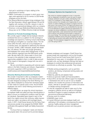 Responsibility as an Employer | 47
took part in workshops on topics relating to the
advancement of women.
•• EMEA: Continuation of a program in which senior man-
agers were appointed to act as mentors to 200 female
employees across the bank.
•• Our Reverse Mentoring program brings employees from
the Next Generation network aged between 20 and 30
together with members of the 50+ network in order to
promote cross-generational dialogue within our company.
•• Americas: a one-year Multicultural Mentoring Advisory
Group was run for 13 Black Directors (male and female).
Networks to Promote Knowledge Sharing
We currently support multiple internal employee networks
worldwide that serve as a platform for the exchange of
knowledge and experience, fostering mutual understanding
and helping to strengthen our corporate culture. The net-
works within the bank, which are run by employees on
a voluntary basis, are dedicated to addressing the interests
of women, families, LGBT individuals, people with disa­bi­l­
ities, US veterans, the older and younger generations,
and employees from various ethnic backgrounds. In 2014,
these networks organized more than 600 events world-
wide. We also held a 50+ theme week in Zurich that
focused on the potential of older employees and the
opportunities available to them in order to take account
of the impacts of demographic change both now and in
the future.
We are committed to cooperating with external organi-
zations in the field of diversity and inclusion. Organizations
and events supported in 2014 are listed here:
credit-suisse.com/responsibility/partnerships
Attractive Working Environment and Flexibility
We consider it important to offer our employees modern
and flexible working models. Our office environment, which
has been designed according to the Smart Working con-
cept, allows employees to choose their workspace based
on their needs at a specific point in time. Around 9,000
employees now work in Smart Working environments in
different regions.
At Credit Suisse, we assign the utmost importance
to employee health and safety and have internal policies in
place to ensure our employment conditions meet the high-
est standards. Specialized teams based in each of the
bank’s four regions ensure that continuous safety improve-
ments are made in accordance with local legal require-
ments. In 2011, Credit Suisse became the first Swiss finan-
cial services provider to be assigned the OHSAS 18001
certification (Occupational Health and Safety Assessment
Series).
To ensure that our employees’ needs and interests
are properly taken into account and to promote dialogue
Employee Opinions Are Important to Us
We conduct an employee engagement survey in conjunction
with an independent consulting firm every two years to assess
employee satisfaction and gain a better understanding of the
views of our employees on work-related topics. The results
provide a picture of our strengths and of opportunities for us to
improve, as well as enabling us to gauge our progress since the
last survey. In the course of 2014, our regions and divisions ana-
lyzed the results of the 2013 survey and identified the main top-
ics to be addressed at a global, divisional and regional level. For
example, one division established a committee to promote devel-
opment opportunities, career advancement and internal mobility
and to improve cross-divisional communication in response to
the survey findings. The committee was also assigned the role of
developing a feedback process that gives employees the option
of discussing any concerns with parties other than their direct line
manager. The next employee engagement survey will be carried
out in the spring of 2015.
between employees and managers, Credit Suisse has
worked closely with organizations such as the European
Works Council and the Credit Suisse Staff Council in
Switzerland for many years. In consultation with various
specialist units, we have developed offerings that help our
employees to combine their professional and personal
commitments as effectively as possible. They include:
•• Flexible working arrangements, such as part-time
positions, job sharing, compressed working weeks and
home working
•• Maternity, paternity and adoption leave
•• Advice on personal, health and financial problems
•• Since 2012, we have also offered support for employees
in Switzerland who wish to care for sick or disabled
relatives; this includes the provision of information and
events, referrals to specialist support centers and advice
on flexible working arrangements
•• In the UK, employees are able to make use of a free
emergency childcare service as well as an Employee
Assistance Program to support employees with their
personal and professional well-being
•• Nursing rooms for mothers
•• Multifaith prayer rooms
•• A varied offering to promote employee health and
well-being in the workplace, encompassing the areas of
exercise, healthy eating and stress management
•• Benefits such as pension provision and study grants
 