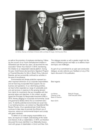 Foreword | 3
as well as the promotion of employee volunteering. Follow-
ing the success of our Youth Unemployment Initiative in
Switzerland over the last four years, we launched the new
association “Check Your Chance” in 2014, transitioning
the initiative to an independent national platform. During
the year, Credit Suisse also launched a Signature Program
on Financial Education for Girls in Brazil, China, India and
Rwanda, and we successfully continued our activities in
the area of microfinance.
Environmental and climate protection represent an­-
other important dimension of our corporate responsibilities
and we have long incorporated these aspects into our
business and operations. In our client-facing activities,
we have further expanded our range of sustainable prod-
ucts and services in response to the growing demand
from clients for investments that are compatible with their
personal values and objectives. In this context, we also
signed the Principles for Responsible Investment (PRI) in
2014, thereby pledging to incorporate environmental, social
and governance (ESG) criteria into our investment deci-
sions. To identify potential environmental and social risks
in our banking business, we conduct our Reputational Risk
Review Process. At an operational level, Credit Suisse
continues to take steps to promote the efficient use of
resources, reduce our environmental footprint and comply
with green standards.
To deliver on our wide-ranging responsibilities as a
bank, we require an in-depth understanding of the needs
and interests of all our stakeholders. In 2014, we therefore
discussed the issues identified in our Materiality Assess-
ment with groups of stakeholders in Zurich and New York.
Urs Rohner, Chairman of the Board of Directors (left), and Brady W. Dougan, Chief Executive Officer
This dialogue provides us with a greater insight into the
views of different groups and helps us to address impor-
tant topics and challenges.
As part of our commitment to an open and constructive
dialogue, we also welcome your feedback on any of the
topics discussed in this publication.
Best regards
Urs Rohner
Chairman of the
Board of Directors
March 2015
Brady W. Dougan
Chief Executive Officer
 