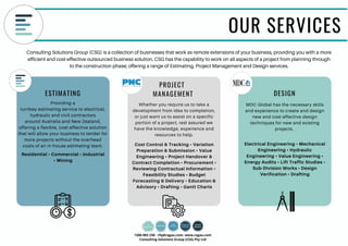 OUR SERVICES
Consulting Solutions Group (CSG) is a collection of businesses that work as remote extensions of your business, providing you with a more
efficient and cost-effective outsourced business solution. CSG has the capability to work on all aspects of a project from planning through
to the construction phase; offering a range of Estimating, Project Management and Design services.
Whether you require us to take a
development from idea to completion,
or just want us to assist on a specific
portion of a project, rest assured we
have the knowledge, experience and
resources to help.
Cost Control & Tracking • Variation
Preparation & Submission • Value
Engineering • Project Handover &
Contract Completion • Procurement •
Reviewing Contractual Information •
Feasibility Studies • Budget
Forecasting & Delivery • Education &
Advisory • Drafting • Gantt Charts
Providing a
turnkey estimating service to electrical,
hydraulic and civil contractors
around Australia and New Zealand,
offering a flexible, cost-effective solution
that will allow your business to tender for
more projects without the overhead
costs of an in-house estimating team. Electrical Engineering • Mechanical
Engineering • Hydraulic
Engineering • Value Engineering •
Energy Audits • Lift Traffic Studies •
Sub-Division Works • Design
Verification • Drafting
MDC Global has the necessary skills
and experience to create and design
new and cost-effective design
techniques for new and existing
projects.
Residential • Commercial • Industrial
• Mining
DESIGN
PROJECT
MANAGEMENTESTIMATING
1300 083 238 - rfq@csgau.com- www.csgau.com
Consulting Solutions Group (CSG) Pty Ltd
 