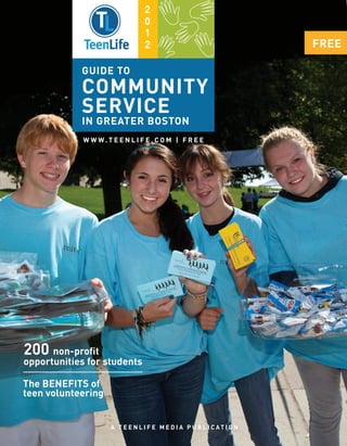 2
                                  0
                                  1
                                  2                                      FREE

            GUIDE TO
            COMMUNITY
            SERVICE
            IN GREATER BOSTON
             W W W. T E E N L I F E . C O M | F R E E




200 non-proﬁt
opportunities for students

The BENEFITS of
teen volunteering


                      A T E E N L I F E M E D I A P U B L I C AT I O N
 