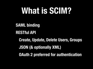 What is SCIM?
SAML binding
RESTful API
 Create, Update, Delete Users, Groups
 JSON (& optionally XML)
 OAuth 2 preferred for authentication
 