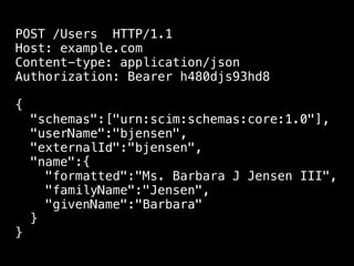 POST /Users HTTP/1.1
Host: example.com
Content-type: application/json
Authorization: Bearer h480djs93hd8

{
    "schemas":["urn:scim:schemas:core:1.0"],
    "userName":"bjensen",
    "externalId":"bjensen",
    "name":{
      "formatted":"Ms. Barbara J Jensen III",
      "familyName":"Jensen",
      "givenName":"Barbara"
    }
}
 
