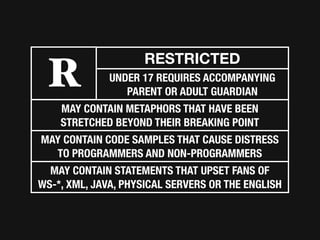 RESTRICTED
 R            UNDER 17 REQUIRES ACCOMPANYING
                 PARENT OR ADULT GUARDIAN
    MAY CONTAIN METAPHORS THAT HAVE BEEN
    STRETCHED BEYOND THEIR BREAKING POINT
MAY CONTAIN CODE SAMPLES THAT CAUSE DISTRESS
  TO PROGRAMMERS AND NON-PROGRAMMERS
  MAY CONTAIN STATEMENTS THAT UPSET FANS OF
WS-*, XML, JAVA, PHYSICAL SERVERS OR THE ENGLISH
 