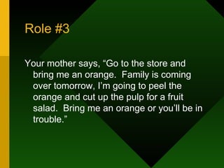 Role #3 Your mother says, “Go to the store and bring me an orange.  Family is coming over tomorrow, I’m going to peel the orange and cut up the pulp for a fruit salad.  Bring me an orange or you’ll be in trouble.”  