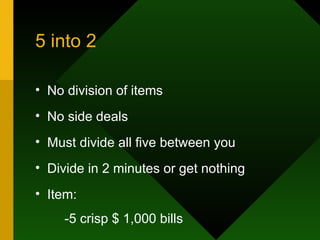 5 into 2 No division of items No side deals Must divide all five between you Divide in 2 minutes or get nothing Item: -5 crisp $ 1,000 bills 