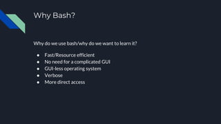 Why Bash?
Why do we use bash/why do we want to learn it?
● Fast/Resource efficient
● No need for a complicated GUI
● GUI-less operating system
● Verbose
● More direct access
 