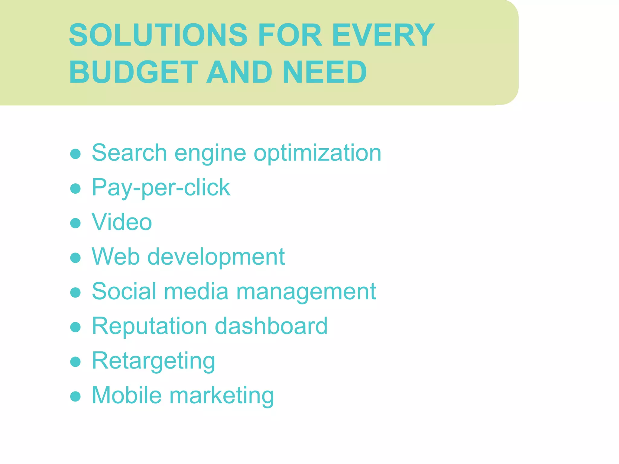 SOLUTIONS FOR EVERY
BUDGET AND NEED
● Search engine optimization
● Pay-per-click
● Video
● Web development
● Social media management
● Reputation dashboard
● Retargeting
● Mobile marketing
 