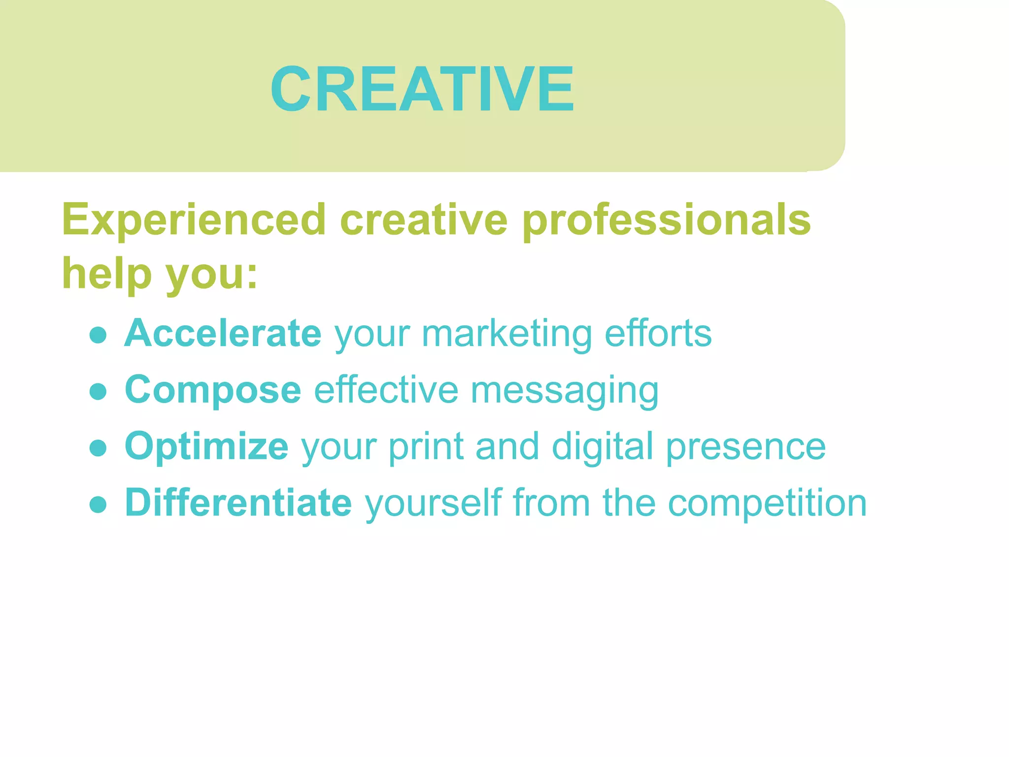 CREATIVE
Experienced creative professionals
help you:
● Accelerate your marketing efforts
● Compose effective messaging
● Optimize your print and digital presence
● Differentiate yourself from the competition
 
