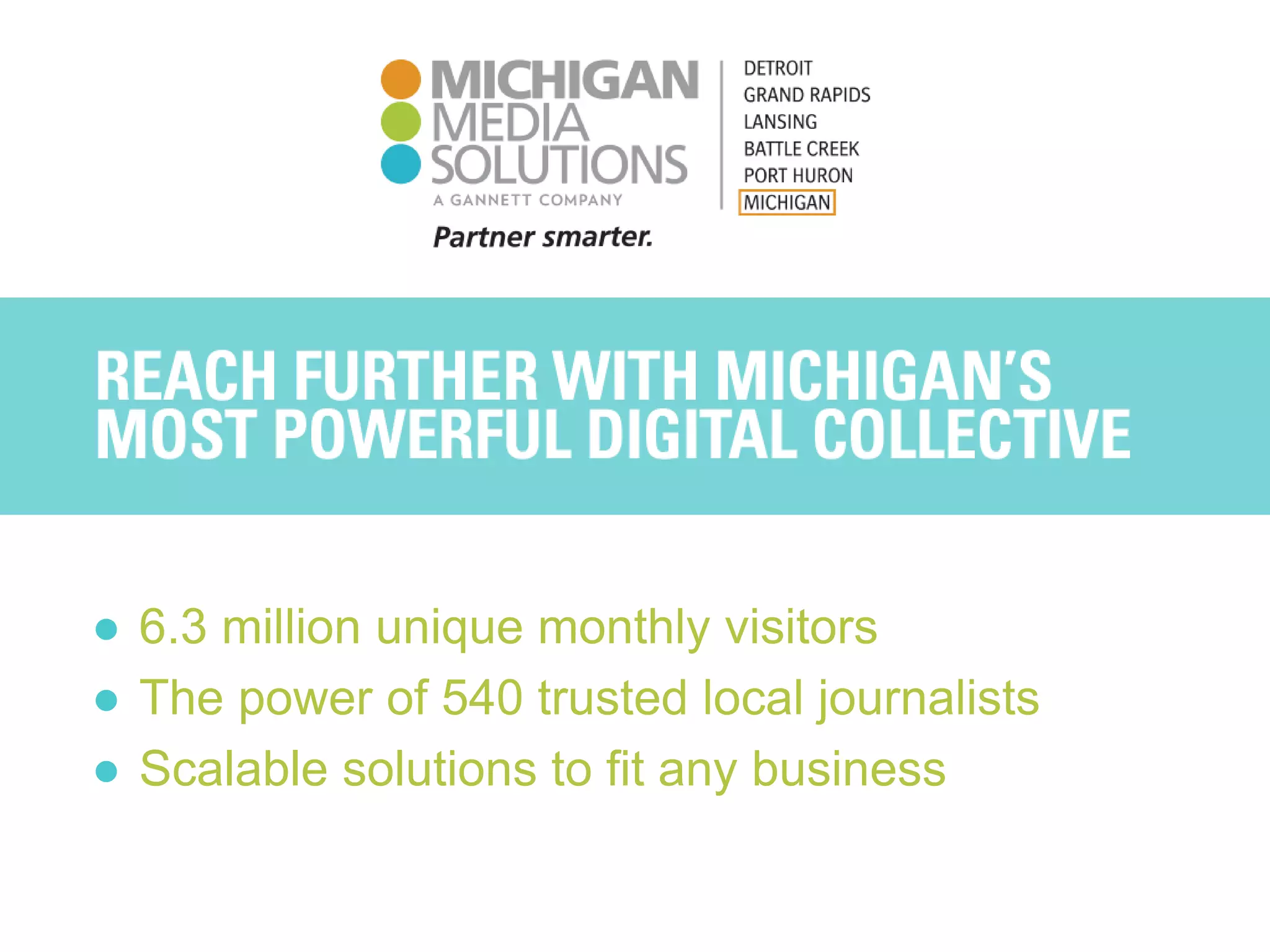REACH FURTHER WITH MICHIGAN’S
MOST POWERFUL DIGITAL COLLECTIVE
● 6.3 million unique monthly visitors
● The power of 540 trusted local journalists
● Scalable solutions to fit any business
 