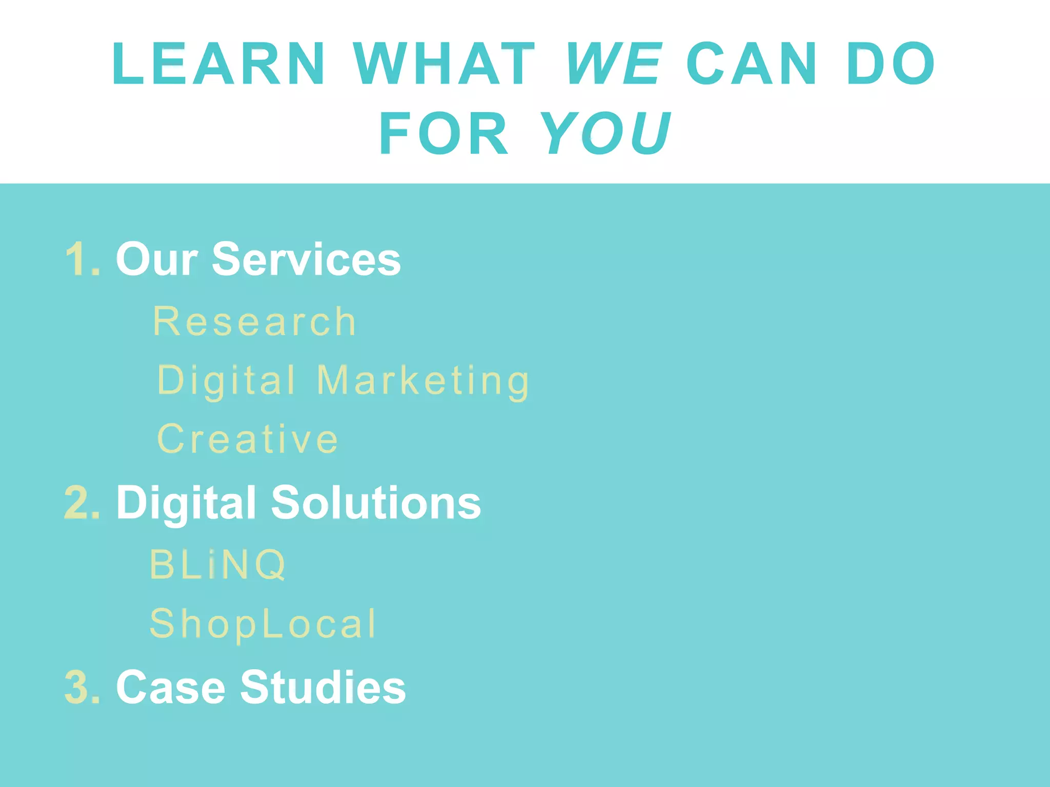 LEARN WHAT WE CAN DO
FOR YOU
1. Our Services
● Research
● Digital Marketing
● Creative
2. Digital Solutions
● BLiNQ
● ShopLocal
3. Case Studies
 