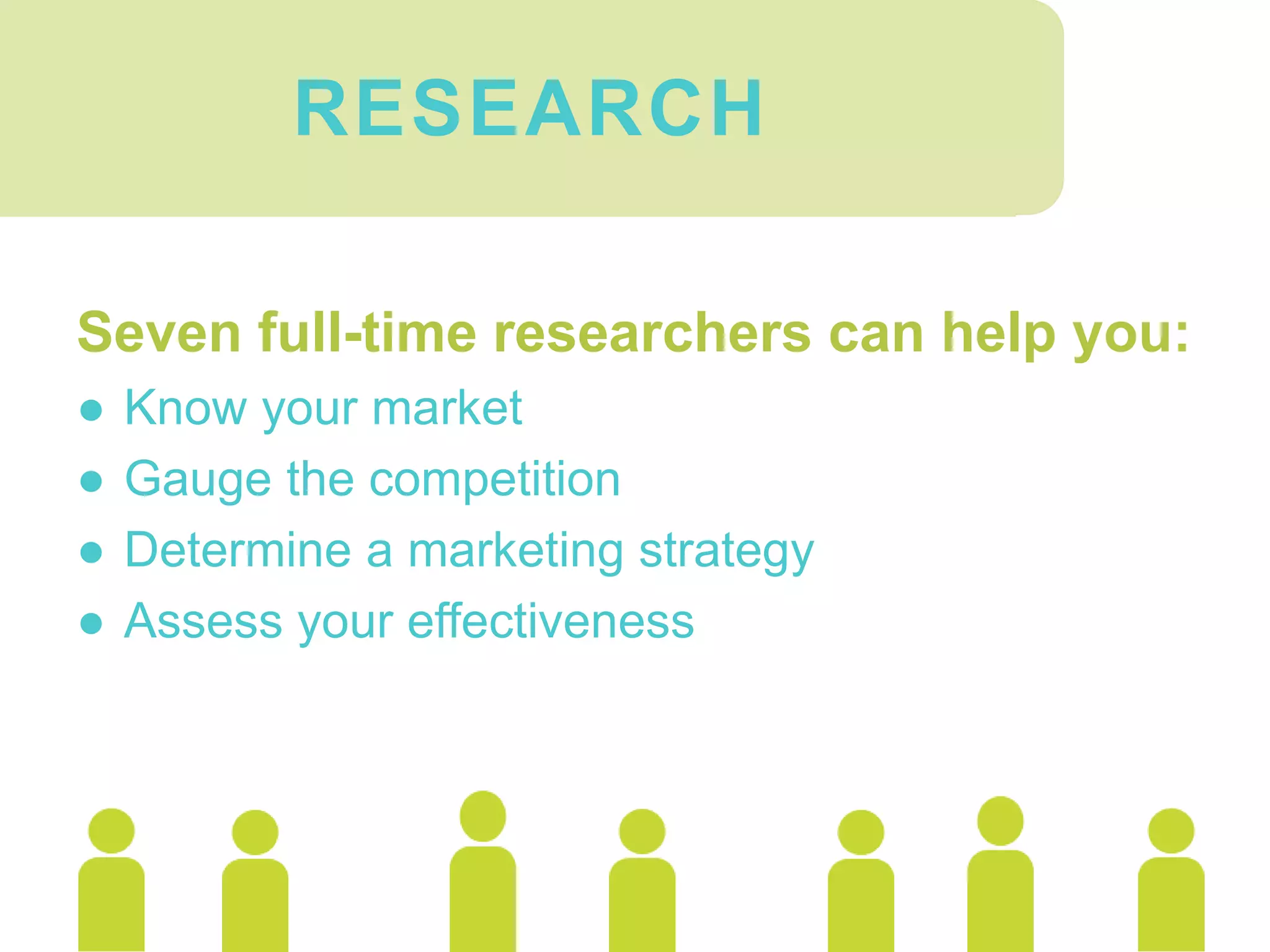 Seven full-time researchers can help you:
● Know your market
● Gauge the competition
● Determine a marketing strategy
● Assess your effectiveness
RESEARCH
 
