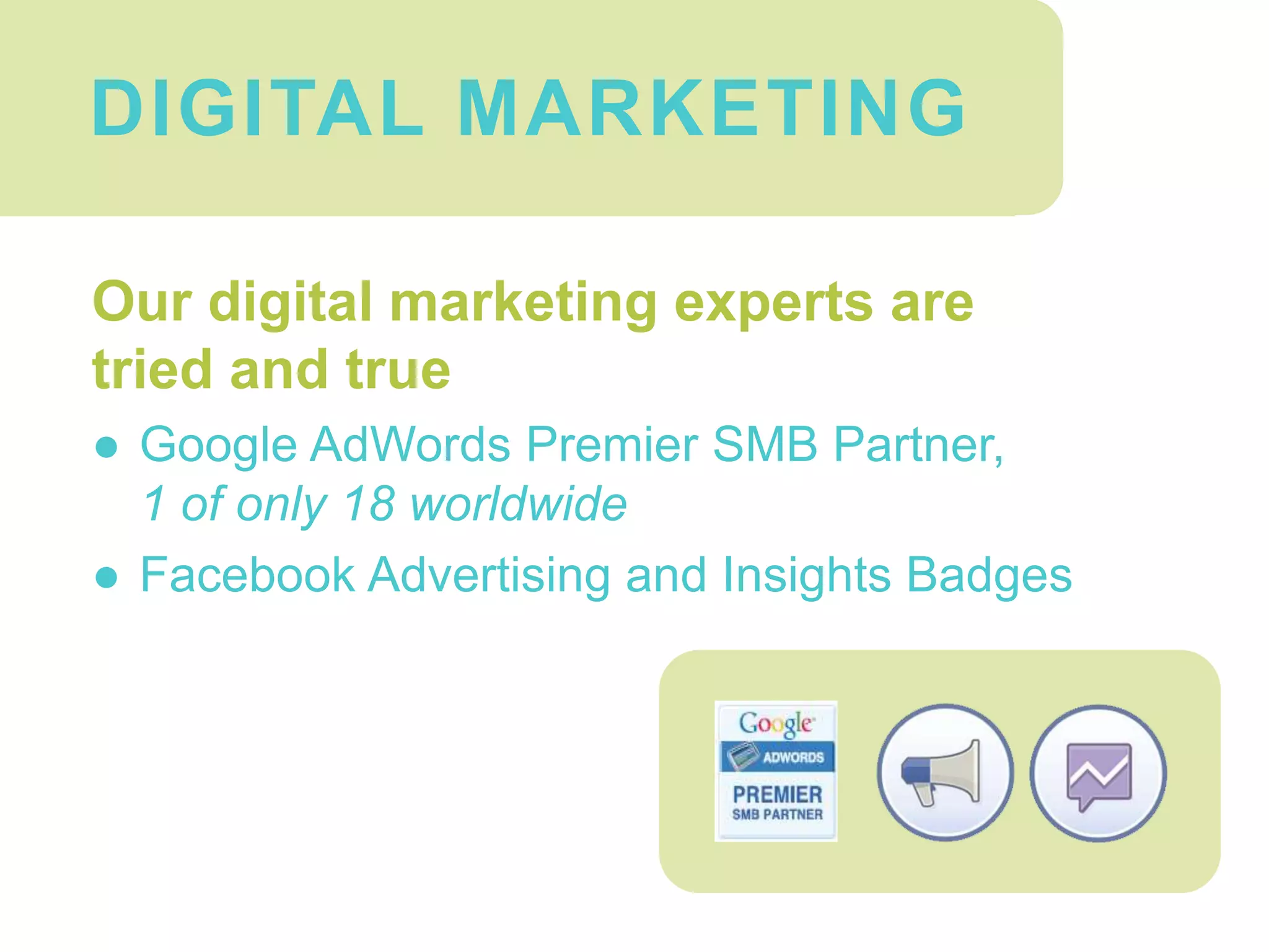 Digital Marketing
Our digital marketing experts are
tried and true
● Google AdWords Premier SMB Partner,
1 of only 18 worldwide
● Facebook Advertising and Insights Badges
DIGITAL MARKETING
 