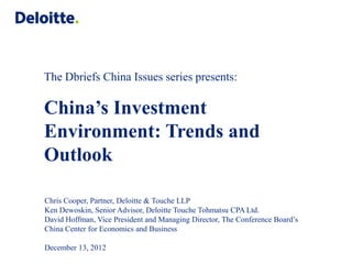 The Dbriefs China Issues series presents:

China’s Investment
Environment: Trends and
Outlook

Chris Cooper, Partner, Deloitte & Touche LLP
Ken Dewoskin, Senior Advisor, Deloitte Touche Tohmatsu CPA Ltd.
David Hoffman, Vice President and Managing Director, The Conference Board’s
China Center for Economics and Business

December 13, 2012
 
