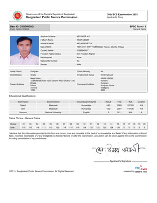 Government of the People's Republic of Bangladesh
Bangladesh Public Service Commission
36th BCS Examination 2015
Applicant's Copy
User ID: CSGDWDSQ
Exam Centre: DHAKA
BPSC Form - 1
General Cadre
Applicant's Name MD.UMOR ALI
Father's Name KASIR UDDIN
Mother's Name AKLIMA KHATUN
Date of Birth 1991-01-01 [YYYY-MM-DD] 24 Years 4 Months 1 Days
Contact Mobile 01686545057
Freedom Fighter Status Non Freedom Fighter
Handicapped None
National ID Number No
Gender Male
Home District Kurigram Ethnic Minority No
Marital Status Single Employment Status Not Employed
Present Address
Nasir Uddin
33,Mollartek,Road-1230 Dakshin Khan Dhaka-1230
Dhaka
Uttara
Askona
1230
Permanent Address
KASIR UDDIN
Hariram
Kurigram
Kurigram Sadar
khalilgonj
5600
Educational Qualifications:
Examination Board/Institute Group/Subject/Degree Result Year Roll Duration
Dakhil Madrasah Humanities 4.83 2005 157765 N/A
Alim Madrasah Humanities 4.92 2007 119436 N/A
Honours National University English 3 2011 N/A 4
Cadre Choice - General Cadre
Choice 01 02 03 04 05 06 07 08 09 10 11 12 13 14 15 16 17 18 19 20
Code 110 117 118 111 112 120 114 115 116 119 121 122 123 124 126 0 0 0 0 0
I declare that the information provided in this form are correct, true and complete to the best of my knowledge and belief. If any information is found
false, incorrect, incomplete or if any ineligibility is detected before or after the examination, any action can be taken against me by the Commission
including cancellation of my candidature.
-------------------- Applicant's Signature --------------------
©2015, Bangladesh Public Service Commission, All Rights Reserved. powered by
 