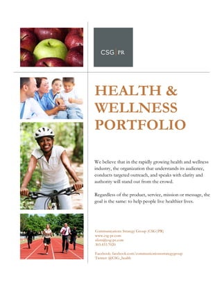  	
  
	
  
           HEALTH &
           WELLNESS
	
  
	
  
	
  
	
  



           PORTFOLIO

           We believe that in the rapidly growing health and wellness
           industry, the organization that understands its audience,
           conducts targeted outreach, and speaks with clarity and
           authority will stand out from the crowd.

           Regardless of the product, service, mission or message, the
           goal is the same: to help people live healthier lives.



           	
  
             Communications Strategy Group (CSG|PR)
             www.csg-pr.com
             sfern@csg-pr.com
             303.433.7020

             Facebook: facebook.com/communicationsstrategygroup
             Twitter: @CSG_health
 