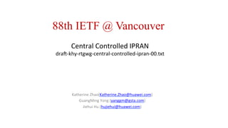 Central	
  Controlled	
  IPRAN	
  
dra0-­‐khy-­‐rtgwg-­‐central-­‐controlled-­‐ipran-­‐00.txt	
  
	
  
	
  
Katherine	
  Zhao(Katherine.Zhao@huawei.com)	
  
GuangMing	
  Yong	
  (yanggm@gsta.com)	
  
Jiehui	
  Hu	
  (hujiehui@huawei.com)	
  
	
  
	
  
88th IETF @ Vancouver
 