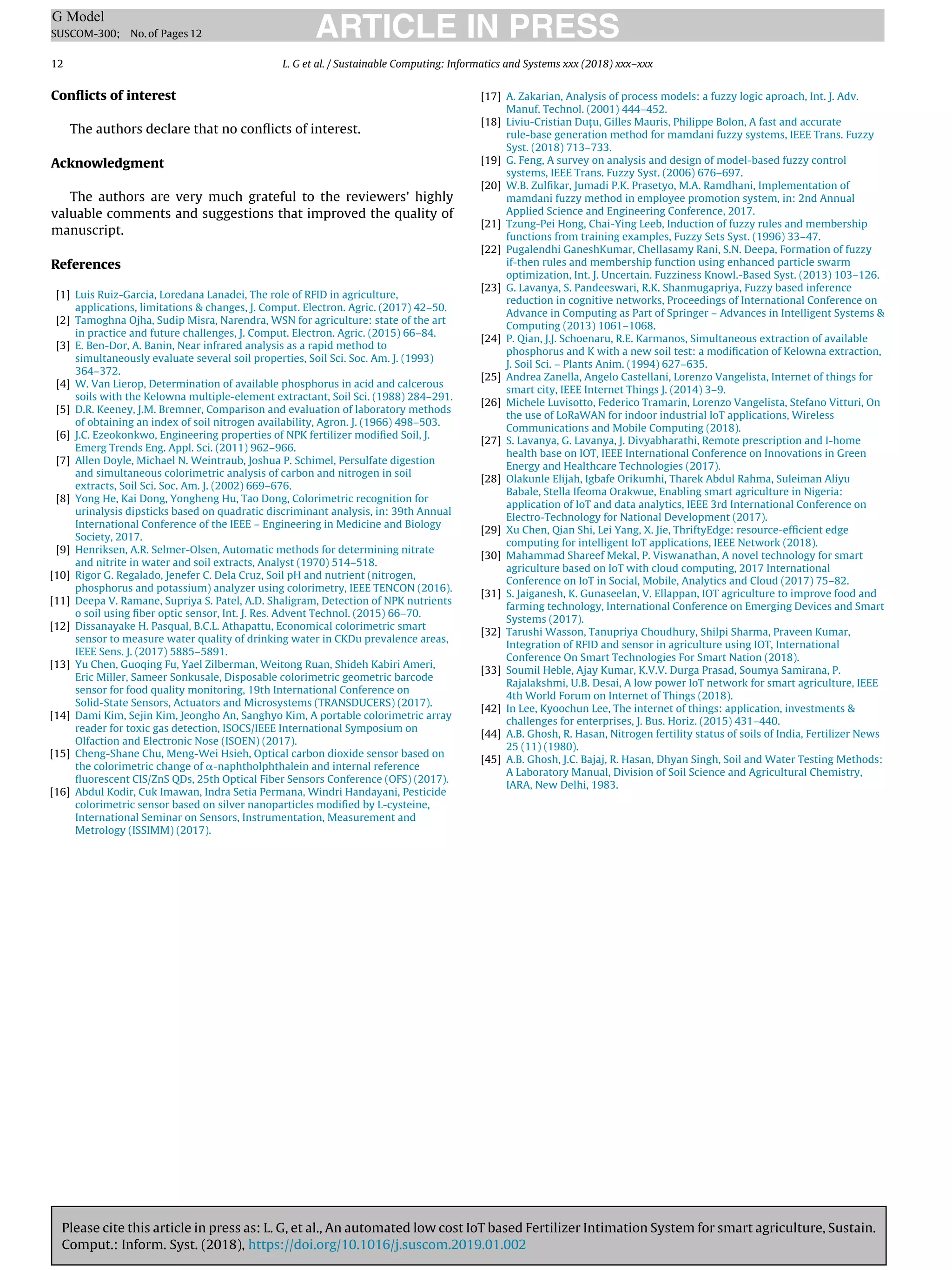 Please cite this article in press as: L. G, et al., An automated low cost IoT based Fertilizer Intimation System for smart agriculture, Sustain.
Comput.: Inform. Syst. (2018), https://doi.org/10.1016/j.suscom.2019.01.002
ARTICLE IN PRESS
G Model
SUSCOM-300; No.of Pages12
12 L. G et al. / Sustainable Computing: Informatics and Systems xxx (2018) xxx–xxx
Conﬂicts of interest
The authors declare that no conﬂicts of interest.
Acknowledgment
The authors are very much grateful to the reviewers’ highly
valuable comments and suggestions that improved the quality of
manuscript.
References
[1] Luis Ruiz-Garcia, Loredana Lanadei, The role of RFID in agriculture,
applications, limitations  changes, J. Comput. Electron. Agric. (2017) 42–50.
[2] Tamoghna Ojha, Sudip Misra, Narendra, WSN for agriculture: state of the art
in practice and future challenges, J. Comput. Electron. Agric. (2015) 66–84.
[3] E. Ben-Dor, A. Banin, Near infrared analysis as a rapid method to
simultaneously evaluate several soil properties, Soil Sci. Soc. Am. J. (1993)
364–372.
[4] W. Van Lierop, Determination of available phosphorus in acid and calcerous
soils with the Kelowna multiple-element extractant, Soil Sci. (1988) 284–291.
[5] D.R. Keeney, J.M. Bremner, Comparison and evaluation of laboratory methods
of obtaining an index of soil nitrogen availability, Agron. J. (1966) 498–503.
[6] J.C. Ezeokonkwo, Engineering properties of NPK fertilizer modiﬁed Soil, J.
Emerg Trends Eng. Appl. Sci. (2011) 962–966.
[7] Allen Doyle, Michael N. Weintraub, Joshua P. Schimel, Persulfate digestion
and simultaneous colorimetric analysis of carbon and nitrogen in soil
extracts, Soil Sci. Soc. Am. J. (2002) 669–676.
[8] Yong He, Kai Dong, Yongheng Hu, Tao Dong, Colorimetric recognition for
urinalysis dipsticks based on quadratic discriminant analysis, in: 39th Annual
International Conference of the IEEE – Engineering in Medicine and Biology
Society, 2017.
[9] Henriksen, A.R. Selmer-Olsen, Automatic methods for determining nitrate
and nitrite in water and soil extracts, Analyst (1970) 514–518.
[10] Rigor G. Regalado, Jenefer C. Dela Cruz, Soil pH and nutrient (nitrogen,
phosphorus and potassium) analyzer using colorimetry, IEEE TENCON (2016).
[11] Deepa V. Ramane, Supriya S. Patel, A.D. Shaligram, Detection of NPK nutrients
o soil using ﬁber optic sensor, Int. J. Res. Advent Technol. (2015) 66–70.
[12] Dissanayake H. Pasqual, B.C.L. Athapattu, Economical colorimetric smart
sensor to measure water quality of drinking water in CKDu prevalence areas,
IEEE Sens. J. (2017) 5885–5891.
[13] Yu Chen, Guoqing Fu, Yael Zilberman, Weitong Ruan, Shideh Kabiri Ameri,
Eric Miller, Sameer Sonkusale, Disposable colorimetric geometric barcode
sensor for food quality monitoring, 19th International Conference on
Solid-State Sensors, Actuators and Microsystems (TRANSDUCERS) (2017).
[14] Dami Kim, Sejin Kim, Jeongho An, Sanghyo Kim, A portable colorimetric array
reader for toxic gas detection, ISOCS/IEEE International Symposium on
Olfaction and Electronic Nose (ISOEN) (2017).
[15] Cheng-Shane Chu, Meng-Wei Hsieh, Optical carbon dioxide sensor based on
the colorimetric change of ␣-naphtholphthalein and internal reference
ﬂuorescent CIS/ZnS QDs, 25th Optical Fiber Sensors Conference (OFS) (2017).
[16] Abdul Kodir, Cuk Imawan, Indra Setia Permana, Windri Handayani, Pesticide
colorimetric sensor based on silver nanoparticles modiﬁed by L-cysteine,
International Seminar on Sensors, Instrumentation, Measurement and
Metrology (ISSIMM) (2017).
[17] A. Zakarian, Analysis of process models: a fuzzy logic aproach, Int. J. Adv.
Manuf. Technol. (2001) 444–452.
[18] Liviu-Cristian Duţu, Gilles Mauris, Philippe Bolon, A fast and accurate
rule-base generation method for mamdani fuzzy systems, IEEE Trans. Fuzzy
Syst. (2018) 713–733.
[19] G. Feng, A survey on analysis and design of model-based fuzzy control
systems, IEEE Trans. Fuzzy Syst. (2006) 676–697.
[20] W.B. Zulﬁkar, Jumadi P.K. Prasetyo, M.A. Ramdhani, Implementation of
mamdani fuzzy method in employee promotion system, in: 2nd Annual
Applied Science and Engineering Conference, 2017.
[21] Tzung-Pei Hong, Chai-Ying Leeb, Induction of fuzzy rules and membership
functions from training examples, Fuzzy Sets Syst. (1996) 33–47.
[22] Pugalendhi GaneshKumar, Chellasamy Rani, S.N. Deepa, Formation of fuzzy
if-then rules and membership function using enhanced particle swarm
optimization, Int. J. Uncertain. Fuzziness Knowl.-Based Syst. (2013) 103–126.
[23] G. Lavanya, S. Pandeeswari, R.K. Shanmugapriya, Fuzzy based inference
reduction in cognitive networks, Proceedings of International Conference on
Advance in Computing as Part of Springer – Advances in Intelligent Systems 
Computing (2013) 1061–1068.
[24] P. Qian, J.J. Schoenaru, R.E. Karmanos, Simultaneous extraction of available
phosphorus and K with a new soil test: a modiﬁcation of Kelowna extraction,
J. Soil Sci. – Plants Anim. (1994) 627–635.
[25] Andrea Zanella, Angelo Castellani, Lorenzo Vangelista, Internet of things for
smart city, IEEE Internet Things J. (2014) 3–9.
[26] Michele Luvisotto, Federico Tramarin, Lorenzo Vangelista, Stefano Vitturi, On
the use of LoRaWAN for indoor industrial IoT applications, Wireless
Communications and Mobile Computing (2018).
[27] S. Lavanya, G. Lavanya, J. Divyabharathi, Remote prescription and I-home
health base on IOT, IEEE International Conference on Innovations in Green
Energy and Healthcare Technologies (2017).
[28] Olakunle Elijah, Igbafe Orikumhi, Tharek Abdul Rahma, Suleiman Aliyu
Babale, Stella Ifeoma Orakwue, Enabling smart agriculture in Nigeria:
application of IoT and data analytics, IEEE 3rd International Conference on
Electro-Technology for National Development (2017).
[29] Xu Chen, Qian Shi, Lei Yang, X. Jie, ThriftyEdge: resource-efﬁcient edge
computing for intelligent IoT applications, IEEE Network (2018).
[30] Mahammad Shareef Mekal, P. Viswanathan, A novel technology for smart
agriculture based on IoT with cloud computing, 2017 International
Conference on IoT in Social, Mobile, Analytics and Cloud (2017) 75–82.
[31] S. Jaiganesh, K. Gunaseelan, V. Ellappan, IOT agriculture to improve food and
farming technology, International Conference on Emerging Devices and Smart
Systems (2017).
[32] Tarushi Wasson, Tanupriya Choudhury, Shilpi Sharma, Praveen Kumar,
Integration of RFID and sensor in agriculture using IOT, International
Conference On Smart Technologies For Smart Nation (2018).
[33] Soumil Heble, Ajay Kumar, K.V.V. Durga Prasad, Soumya Samirana, P.
Rajalakshmi, U.B. Desai, A low power IoT network for smart agriculture, IEEE
4th World Forum on Internet of Things (2018).
[42] In Lee, Kyoochun Lee, The internet of things: application, investments 
challenges for enterprises, J. Bus. Horiz. (2015) 431–440.
[44] A.B. Ghosh, R. Hasan, Nitrogen fertility status of soils of India, Fertilizer News
25 (11) (1980).
[45] A.B. Ghosh, J.C. Bajaj, R. Hasan, Dhyan Singh, Soil and Water Testing Methods:
A Laboratory Manual, Division of Soil Science and Agricultural Chemistry,
IARA, New Delhi, 1983.
 