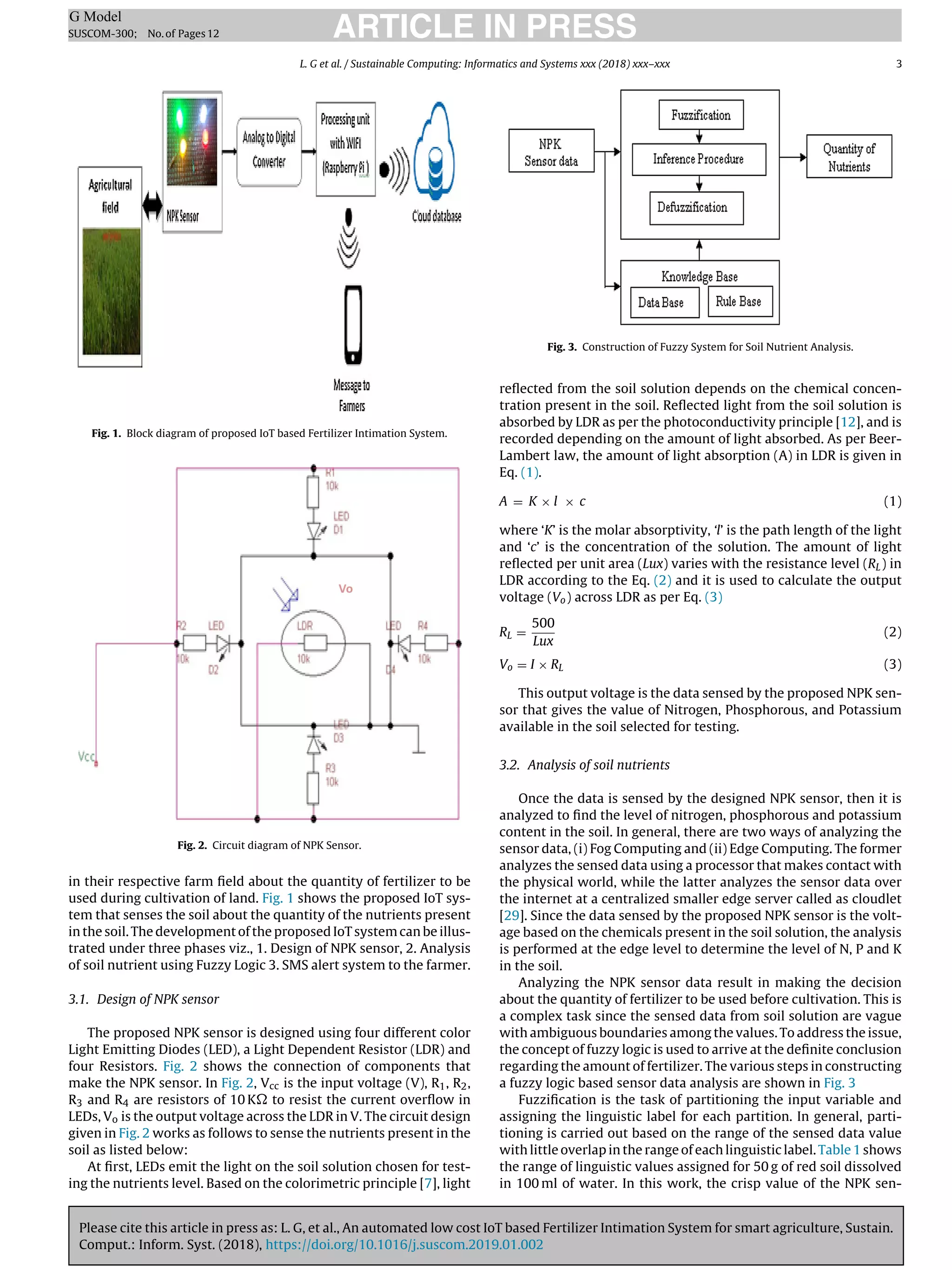 Please cite this article in press as: L. G, et al., An automated low cost IoT based Fertilizer Intimation System for smart agriculture, Sustain.
Comput.: Inform. Syst. (2018), https://doi.org/10.1016/j.suscom.2019.01.002
ARTICLE IN PRESS
G Model
SUSCOM-300; No.of Pages12
L. G et al. / Sustainable Computing: Informatics and Systems xxx (2018) xxx–xxx 3
Fig. 1. Block diagram of proposed IoT based Fertilizer Intimation System.
Fig. 2. Circuit diagram of NPK Sensor.
in their respective farm ﬁeld about the quantity of fertilizer to be
used during cultivation of land. Fig. 1 shows the proposed IoT sys-
tem that senses the soil about the quantity of the nutrients present
in the soil. The development of the proposed IoT system can be illus-
trated under three phases viz., 1. Design of NPK sensor, 2. Analysis
of soil nutrient using Fuzzy Logic 3. SMS alert system to the farmer.
3.1. Design of NPK sensor
The proposed NPK sensor is designed using four different color
Light Emitting Diodes (LED), a Light Dependent Resistor (LDR) and
four Resistors. Fig. 2 shows the connection of components that
make the NPK sensor. In Fig. 2, Vcc is the input voltage (V), R1, R2,
R3 and R4 are resistors of 10 K to resist the current overﬂow in
LEDs, Vo is the output voltage across the LDR in V. The circuit design
given in Fig. 2 works as follows to sense the nutrients present in the
soil as listed below:
At ﬁrst, LEDs emit the light on the soil solution chosen for test-
ing the nutrients level. Based on the colorimetric principle [7], light
Fig. 3. Construction of Fuzzy System for Soil Nutrient Analysis.
reﬂected from the soil solution depends on the chemical concen-
tration present in the soil. Reﬂected light from the soil solution is
absorbed by LDR as per the photoconductivity principle [12], and is
recorded depending on the amount of light absorbed. As per Beer-
Lambert law, the amount of light absorption (A) in LDR is given in
Eq. (1).
A = K × l × c (1)
where ‘K’ is the molar absorptivity, ‘l’ is the path length of the light
and ‘c’ is the concentration of the solution. The amount of light
reﬂected per unit area (Lux) varies with the resistance level (RL) in
LDR according to the Eq. (2) and it is used to calculate the output
voltage (Vo) across LDR as per Eq. (3)
RL =
500
Lux
(2)
Vo = I × RL (3)
This output voltage is the data sensed by the proposed NPK sen-
sor that gives the value of Nitrogen, Phosphorous, and Potassium
available in the soil selected for testing.
3.2. Analysis of soil nutrients
Once the data is sensed by the designed NPK sensor, then it is
analyzed to ﬁnd the level of nitrogen, phosphorous and potassium
content in the soil. In general, there are two ways of analyzing the
sensor data, (i) Fog Computing and (ii) Edge Computing. The former
analyzes the sensed data using a processor that makes contact with
the physical world, while the latter analyzes the sensor data over
the internet at a centralized smaller edge server called as cloudlet
[29]. Since the data sensed by the proposed NPK sensor is the volt-
age based on the chemicals present in the soil solution, the analysis
is performed at the edge level to determine the level of N, P and K
in the soil.
Analyzing the NPK sensor data result in making the decision
about the quantity of fertilizer to be used before cultivation. This is
a complex task since the sensed data from soil solution are vague
with ambiguous boundaries among the values. To address the issue,
the concept of fuzzy logic is used to arrive at the deﬁnite conclusion
regarding the amount of fertilizer. The various steps in constructing
a fuzzy logic based sensor data analysis are shown in Fig. 3
Fuzziﬁcation is the task of partitioning the input variable and
assigning the linguistic label for each partition. In general, parti-
tioning is carried out based on the range of the sensed data value
with little overlap in the range of each linguistic label. Table 1 shows
the range of linguistic values assigned for 50 g of red soil dissolved
in 100 ml of water. In this work, the crisp value of the NPK sen-
 