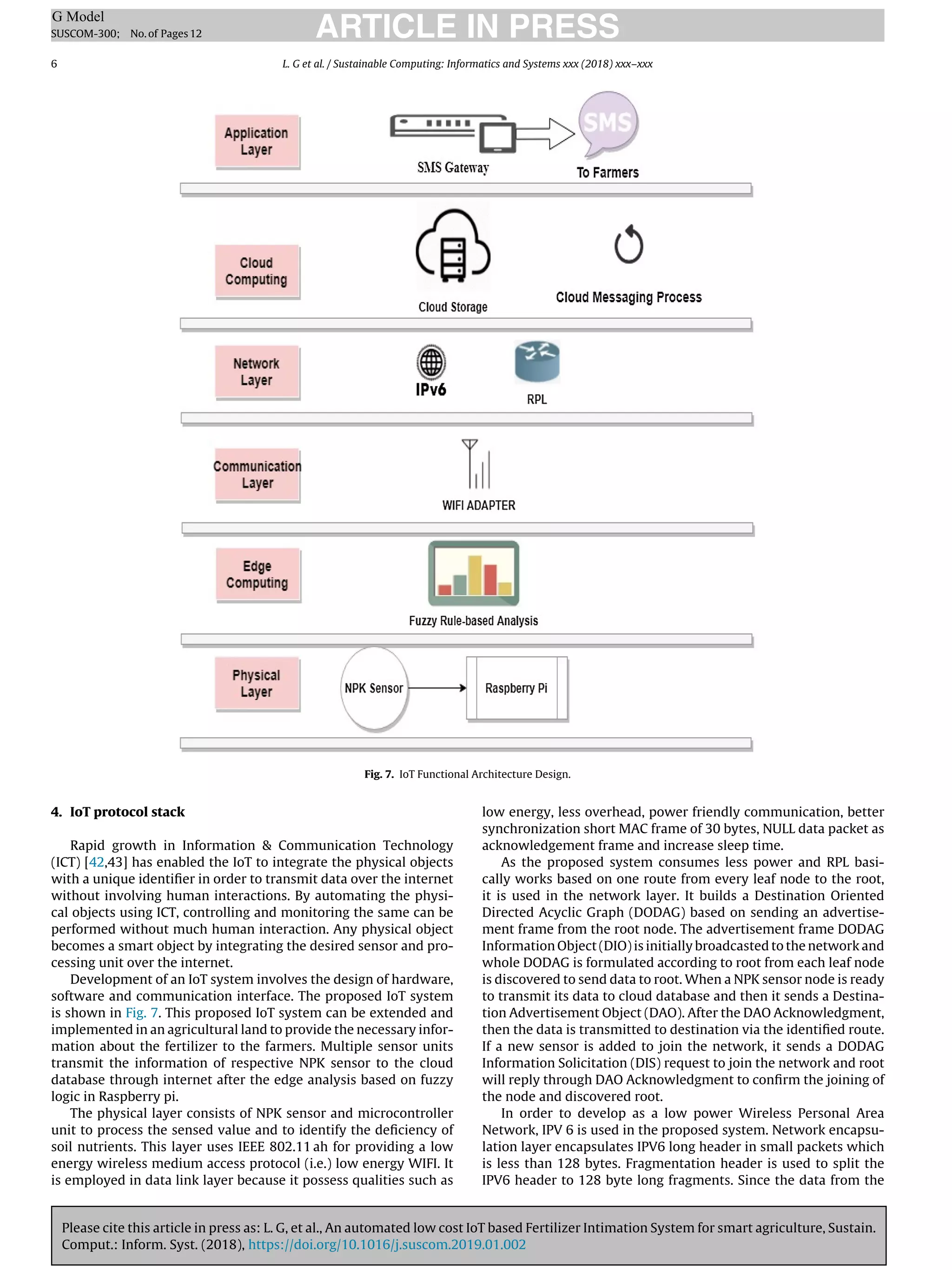 Please cite this article in press as: L. G, et al., An automated low cost IoT based Fertilizer Intimation System for smart agriculture, Sustain.
Comput.: Inform. Syst. (2018), https://doi.org/10.1016/j.suscom.2019.01.002
ARTICLE IN PRESS
G Model
SUSCOM-300; No.of Pages12
6 L. G et al. / Sustainable Computing: Informatics and Systems xxx (2018) xxx–xxx
Fig. 7. IoT Functional Architecture Design.
4. IoT protocol stack
Rapid growth in Information  Communication Technology
(ICT) [42,43] has enabled the IoT to integrate the physical objects
with a unique identiﬁer in order to transmit data over the internet
without involving human interactions. By automating the physi-
cal objects using ICT, controlling and monitoring the same can be
performed without much human interaction. Any physical object
becomes a smart object by integrating the desired sensor and pro-
cessing unit over the internet.
Development of an IoT system involves the design of hardware,
software and communication interface. The proposed IoT system
is shown in Fig. 7. This proposed IoT system can be extended and
implemented in an agricultural land to provide the necessary infor-
mation about the fertilizer to the farmers. Multiple sensor units
transmit the information of respective NPK sensor to the cloud
database through internet after the edge analysis based on fuzzy
logic in Raspberry pi.
The physical layer consists of NPK sensor and microcontroller
unit to process the sensed value and to identify the deﬁciency of
soil nutrients. This layer uses IEEE 802.11 ah for providing a low
energy wireless medium access protocol (i.e.) low energy WIFI. It
is employed in data link layer because it possess qualities such as
low energy, less overhead, power friendly communication, better
synchronization short MAC frame of 30 bytes, NULL data packet as
acknowledgement frame and increase sleep time.
As the proposed system consumes less power and RPL basi-
cally works based on one route from every leaf node to the root,
it is used in the network layer. It builds a Destination Oriented
Directed Acyclic Graph (DODAG) based on sending an advertise-
ment frame from the root node. The advertisement frame DODAG
Information Object (DIO) is initially broadcasted to the network and
whole DODAG is formulated according to root from each leaf node
is discovered to send data to root. When a NPK sensor node is ready
to transmit its data to cloud database and then it sends a Destina-
tion Advertisement Object (DAO). After the DAO Acknowledgment,
then the data is transmitted to destination via the identiﬁed route.
If a new sensor is added to join the network, it sends a DODAG
Information Solicitation (DIS) request to join the network and root
will reply through DAO Acknowledgment to conﬁrm the joining of
the node and discovered root.
In order to develop as a low power Wireless Personal Area
Network, IPV 6 is used in the proposed system. Network encapsu-
lation layer encapsulates IPV6 long header in small packets which
is less than 128 bytes. Fragmentation header is used to split the
IPV6 header to 128 byte long fragments. Since the data from the
 