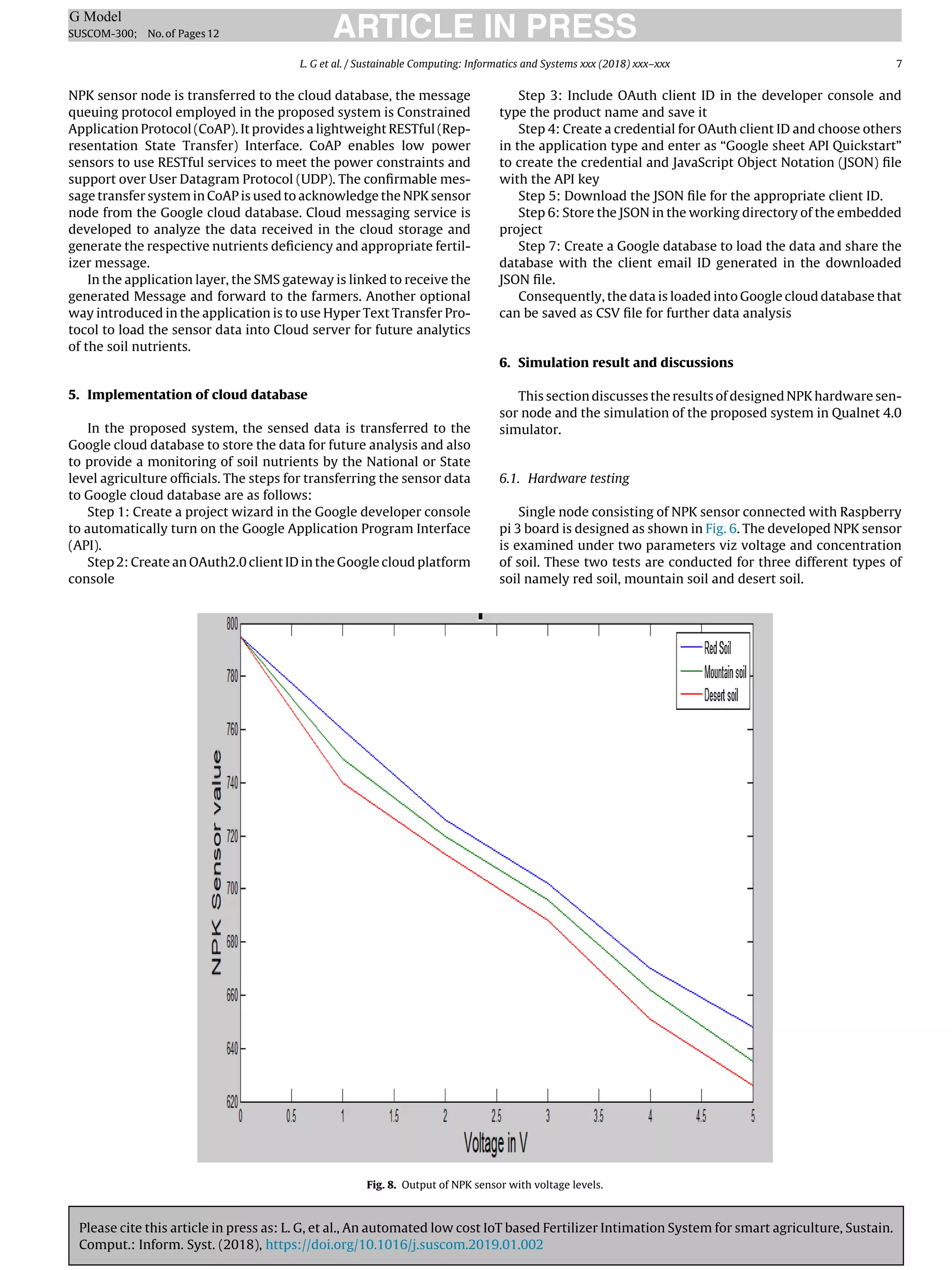 Please cite this article in press as: L. G, et al., An automated low cost IoT based Fertilizer Intimation System for smart agriculture, Sustain.
Comput.: Inform. Syst. (2018), https://doi.org/10.1016/j.suscom.2019.01.002
ARTICLE IN PRESS
G Model
SUSCOM-300; No.of Pages12
L. G et al. / Sustainable Computing: Informatics and Systems xxx (2018) xxx–xxx 7
NPK sensor node is transferred to the cloud database, the message
queuing protocol employed in the proposed system is Constrained
Application Protocol (CoAP). It provides a lightweight RESTful (Rep-
resentation State Transfer) Interface. CoAP enables low power
sensors to use RESTful services to meet the power constraints and
support over User Datagram Protocol (UDP). The conﬁrmable mes-
sage transfer system in CoAP is used to acknowledge the NPK sensor
node from the Google cloud database. Cloud messaging service is
developed to analyze the data received in the cloud storage and
generate the respective nutrients deﬁciency and appropriate fertil-
izer message.
In the application layer, the SMS gateway is linked to receive the
generated Message and forward to the farmers. Another optional
way introduced in the application is to use Hyper Text Transfer Pro-
tocol to load the sensor data into Cloud server for future analytics
of the soil nutrients.
5. Implementation of cloud database
In the proposed system, the sensed data is transferred to the
Google cloud database to store the data for future analysis and also
to provide a monitoring of soil nutrients by the National or State
level agriculture ofﬁcials. The steps for transferring the sensor data
to Google cloud database are as follows:
Step 1: Create a project wizard in the Google developer console
to automatically turn on the Google Application Program Interface
(API).
Step 2: Create an OAuth2.0 client ID in the Google cloud platform
console
Step 3: Include OAuth client ID in the developer console and
type the product name and save it
Step 4: Create a credential for OAuth client ID and choose others
in the application type and enter as “Google sheet API Quickstart”
to create the credential and JavaScript Object Notation (JSON) ﬁle
with the API key
Step 5: Download the JSON ﬁle for the appropriate client ID.
Step 6: Store the JSON in the working directory of the embedded
project
Step 7: Create a Google database to load the data and share the
database with the client email ID generated in the downloaded
JSON ﬁle.
Consequently, the data is loaded into Google cloud database that
can be saved as CSV ﬁle for further data analysis
6. Simulation result and discussions
This section discusses the results of designed NPK hardware sen-
sor node and the simulation of the proposed system in Qualnet 4.0
simulator.
6.1. Hardware testing
Single node consisting of NPK sensor connected with Raspberry
pi 3 board is designed as shown in Fig. 6. The developed NPK sensor
is examined under two parameters viz voltage and concentration
of soil. These two tests are conducted for three different types of
soil namely red soil, mountain soil and desert soil.
Fig. 8. Output of NPK sensor with voltage levels.
 