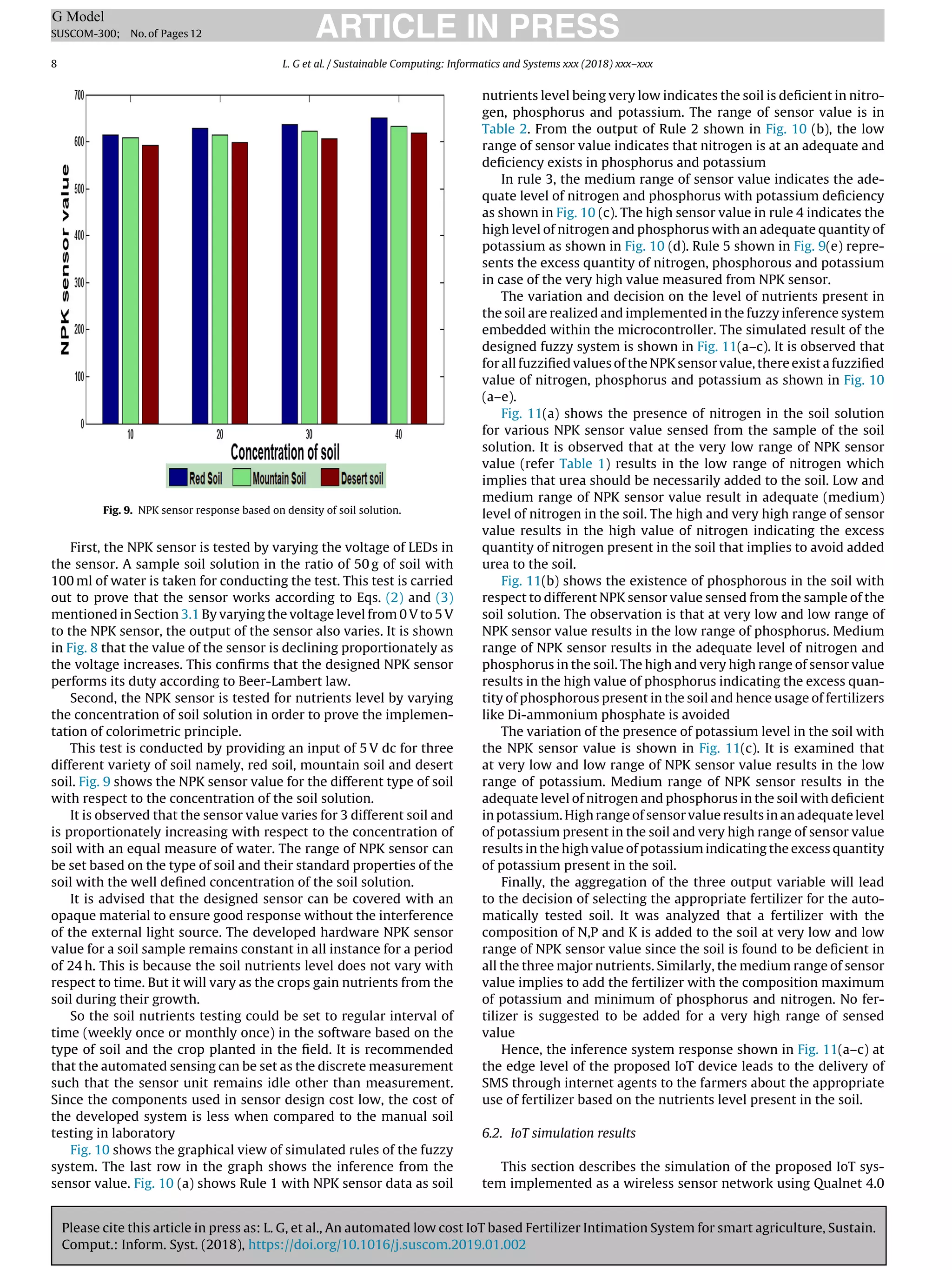 Please cite this article in press as: L. G, et al., An automated low cost IoT based Fertilizer Intimation System for smart agriculture, Sustain.
Comput.: Inform. Syst. (2018), https://doi.org/10.1016/j.suscom.2019.01.002
ARTICLE IN PRESS
G Model
SUSCOM-300; No.of Pages12
8 L. G et al. / Sustainable Computing: Informatics and Systems xxx (2018) xxx–xxx
Fig. 9. NPK sensor response based on density of soil solution.
First, the NPK sensor is tested by varying the voltage of LEDs in
the sensor. A sample soil solution in the ratio of 50 g of soil with
100 ml of water is taken for conducting the test. This test is carried
out to prove that the sensor works according to Eqs. (2) and (3)
mentioned in Section 3.1 By varying the voltage level from 0 V to 5 V
to the NPK sensor, the output of the sensor also varies. It is shown
in Fig. 8 that the value of the sensor is declining proportionately as
the voltage increases. This conﬁrms that the designed NPK sensor
performs its duty according to Beer-Lambert law.
Second, the NPK sensor is tested for nutrients level by varying
the concentration of soil solution in order to prove the implemen-
tation of colorimetric principle.
This test is conducted by providing an input of 5 V dc for three
different variety of soil namely, red soil, mountain soil and desert
soil. Fig. 9 shows the NPK sensor value for the different type of soil
with respect to the concentration of the soil solution.
It is observed that the sensor value varies for 3 different soil and
is proportionately increasing with respect to the concentration of
soil with an equal measure of water. The range of NPK sensor can
be set based on the type of soil and their standard properties of the
soil with the well deﬁned concentration of the soil solution.
It is advised that the designed sensor can be covered with an
opaque material to ensure good response without the interference
of the external light source. The developed hardware NPK sensor
value for a soil sample remains constant in all instance for a period
of 24 h. This is because the soil nutrients level does not vary with
respect to time. But it will vary as the crops gain nutrients from the
soil during their growth.
So the soil nutrients testing could be set to regular interval of
time (weekly once or monthly once) in the software based on the
type of soil and the crop planted in the ﬁeld. It is recommended
that the automated sensing can be set as the discrete measurement
such that the sensor unit remains idle other than measurement.
Since the components used in sensor design cost low, the cost of
the developed system is less when compared to the manual soil
testing in laboratory
Fig. 10 shows the graphical view of simulated rules of the fuzzy
system. The last row in the graph shows the inference from the
sensor value. Fig. 10 (a) shows Rule 1 with NPK sensor data as soil
nutrients level being very low indicates the soil is deﬁcient in nitro-
gen, phosphorus and potassium. The range of sensor value is in
Table 2. From the output of Rule 2 shown in Fig. 10 (b), the low
range of sensor value indicates that nitrogen is at an adequate and
deﬁciency exists in phosphorus and potassium
In rule 3, the medium range of sensor value indicates the ade-
quate level of nitrogen and phosphorus with potassium deﬁciency
as shown in Fig. 10 (c). The high sensor value in rule 4 indicates the
high level of nitrogen and phosphorus with an adequate quantity of
potassium as shown in Fig. 10 (d). Rule 5 shown in Fig. 9(e) repre-
sents the excess quantity of nitrogen, phosphorous and potassium
in case of the very high value measured from NPK sensor.
The variation and decision on the level of nutrients present in
the soil are realized and implemented in the fuzzy inference system
embedded within the microcontroller. The simulated result of the
designed fuzzy system is shown in Fig. 11(a–c). It is observed that
for all fuzziﬁed values of the NPK sensor value, there exist a fuzziﬁed
value of nitrogen, phosphorus and potassium as shown in Fig. 10
(a–e).
Fig. 11(a) shows the presence of nitrogen in the soil solution
for various NPK sensor value sensed from the sample of the soil
solution. It is observed that at the very low range of NPK sensor
value (refer Table 1) results in the low range of nitrogen which
implies that urea should be necessarily added to the soil. Low and
medium range of NPK sensor value result in adequate (medium)
level of nitrogen in the soil. The high and very high range of sensor
value results in the high value of nitrogen indicating the excess
quantity of nitrogen present in the soil that implies to avoid added
urea to the soil.
Fig. 11(b) shows the existence of phosphorous in the soil with
respect to different NPK sensor value sensed from the sample of the
soil solution. The observation is that at very low and low range of
NPK sensor value results in the low range of phosphorus. Medium
range of NPK sensor results in the adequate level of nitrogen and
phosphorus in the soil. The high and very high range of sensor value
results in the high value of phosphorus indicating the excess quan-
tity of phosphorous present in the soil and hence usage of fertilizers
like Di-ammonium phosphate is avoided
The variation of the presence of potassium level in the soil with
the NPK sensor value is shown in Fig. 11(c). It is examined that
at very low and low range of NPK sensor value results in the low
range of potassium. Medium range of NPK sensor results in the
adequate level of nitrogen and phosphorus in the soil with deﬁcient
in potassium. High range of sensor value results in an adequate level
of potassium present in the soil and very high range of sensor value
results in the high value of potassium indicating the excess quantity
of potassium present in the soil.
Finally, the aggregation of the three output variable will lead
to the decision of selecting the appropriate fertilizer for the auto-
matically tested soil. It was analyzed that a fertilizer with the
composition of N,P and K is added to the soil at very low and low
range of NPK sensor value since the soil is found to be deﬁcient in
all the three major nutrients. Similarly, the medium range of sensor
value implies to add the fertilizer with the composition maximum
of potassium and minimum of phosphorus and nitrogen. No fer-
tilizer is suggested to be added for a very high range of sensed
value
Hence, the inference system response shown in Fig. 11(a–c) at
the edge level of the proposed IoT device leads to the delivery of
SMS through internet agents to the farmers about the appropriate
use of fertilizer based on the nutrients level present in the soil.
6.2. IoT simulation results
This section describes the simulation of the proposed IoT sys-
tem implemented as a wireless sensor network using Qualnet 4.0
 