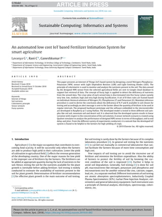 Please cite this article in press as: L. G, et al., An automated low cost IoT based Fertilizer Intimation System for smart agriculture, Sustain.
Comput.: Inform. Syst. (2018), https://doi.org/10.1016/j.suscom.2019.01.002
ARTICLE IN PRESS
G Model
SUSCOM-300; No.of Pages12
Sustainable Computing: Informatics and Systems xxx (2018) xxx–xxx
Contents lists available at ScienceDirect
Sustainable Computing: Informatics and Systems
journal homepage: www.elsevier.com/locate/suscom
An automated low cost IoT based Fertilizer Intimation System for
smart agriculture
Lavanya Ga
, Rani Cb
, Ganeshkumar Pc,∗
a
Department of Information Technology, Sri Krishna College of Technology, Coimbatore, Tamil Nadu, India
b
Department of Computer Science and Engineering, Government College of Engineering, Salem, Tamil Nadu, India
c
Department of Information Technology, Anna University Regional Campus Coimbatore, Tamil Nadu, India
a r t i c l e i n f o
Article history:
Received 15 June 2018
Received in revised form 31 October 2018
Accepted 8 January 2019
Available online xxx
Keywords:
Internet of things
Soil nutrients
Colorimetric principle
Sensor network
Fuzzy systems
a b s t r a c t
This paper presents an Internet of Things (IoT) based system by designing a novel Nitrogen-Phosphorus-
Potassium (NPK) sensor with Light Dependent Resistor (LDR) and Light Emitting Diodes (LED). The
principle of colorimetric is used to monitor and analyze the nutrients present in the soil. The data sensed
by the designed NPK sensor from the selected agricultural ﬁelds are sent to Google cloud database to
support fast retrieval of data. The concept of fuzzy logic is applied to detect the deﬁciency of nutrients
from the sensed data. The crisp value of each sensed data is discriminated into ﬁve fuzzy values namely
very low, low, medium, high and very high during fuzziﬁcation. A set of If-then rules are framed based
on individual chemical solutions of Nitrogen (N), Phosphorous (P) and Potassium (K). Mamdani inference
procedure is used to derive the conclusion about the deﬁciency of N, P and K available in soil chosen for
testing and accordingly an alert message is sent to the farmer about the quantity of fertilizer to be used at
regular intervals. The proposed hardware prototype and the software embedded in the microcontroller
are developed in Raspberry pi 3 using Python. The developed model is tested in three different soil sam-
ples like red soil, mountain soil and desert soil. It is observed that the developed system results in linear
variation with respect to the concentration of the soil solution. A sensor network scenario is created using
Qualnet simulator to analyze the performance of designed NPK sensor in terms of throughput, end to end
delay and jitter. From the different variety of experiments conducted, it is noticed that the developed IoT
system is found to be helpful to the farmers for high yielding of crops.
© 2019 Elsevier Inc. All rights reserved.
1. Introduction
Agriculture [1] is the major occupation that contributes to over-
coming food scarcity. It will be successful only when the farmers
are able to produce high yield in their cultivation. Lower the yield
of cultivation in agricultural ﬁeld [2] effects the revenue generation
of the developing country. One of the major reasons for low yield
is the improper use of fertilizers by the farmers. The fertilizers can
be added at appropriate quantity during the lack of nutrients in the
soil. Hence, testing the soil for the nutrients available for the plant
growth is inevitable before adding fertilizer. Soil testing is widely
conducted to estimate the availability of nutrients present in the
soil for plant growth. Determination of fertilizer recommendation
[3] for effective plant growth is the main outcome of soil testing.
∗ Corresponding author.
E-mail addresses: g.lavanya@skct.edu.in (L. G), rani23508@gmail.com (R. C),
ganesh23508@gmail.com (G. P).
But soil testing is rarely done by the farmers because of its complex
laboratory procedure [4]. In general soil testing for the nutrients
[45] is carried out manually in commercial laboratories that can-
not facilitate the farmers because of more time consumption and
high cost.
Few impacts of soil testing are to avoid the excessive use of
fertilizer and minimize the fertilizer expenditure. Also the ability
of farmers to protect the fertility of soil by knowing the cur-
rent condition of the soil is improved [24]. Further it helps to
avoid soil degradation. Generally, Soil testing [5] is done for soil
pH, macronutrients like nitrogen, potassium and phosphorus and
micronutrients test for another mineral like zinc, calcium, copper,
lead, etc., in a separate method. Different Instruments of soil testing
are atomic absorption spectrophotometers, Inductively Coupled
Plasma Spectrometers (ICPs), Lachat Flow Injection Analyzer, col-
orimeters and general laboratory equipment. Each instrument uses
a principle of chemical analysis, electrolysis, spectroscopy, colori-
metric, etc.
https://doi.org/10.1016/j.suscom.2019.01.002
2210-5379/© 2019 Elsevier Inc. All rights reserved.
 